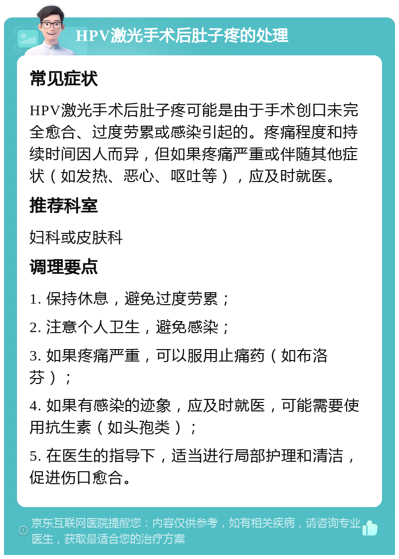 HPV激光手术后肚子疼的处理 常见症状 HPV激光手术后肚子疼可能是由于手术创口未完全愈合、过度劳累或感染引起的。疼痛程度和持续时间因人而异，但如果疼痛严重或伴随其他症状（如发热、恶心、呕吐等），应及时就医。 推荐科室 妇科或皮肤科 调理要点 1. 保持休息，避免过度劳累； 2. 注意个人卫生，避免感染； 3. 如果疼痛严重，可以服用止痛药（如布洛芬）； 4. 如果有感染的迹象，应及时就医，可能需要使用抗生素（如头孢类）； 5. 在医生的指导下，适当进行局部护理和清洁，促进伤口愈合。