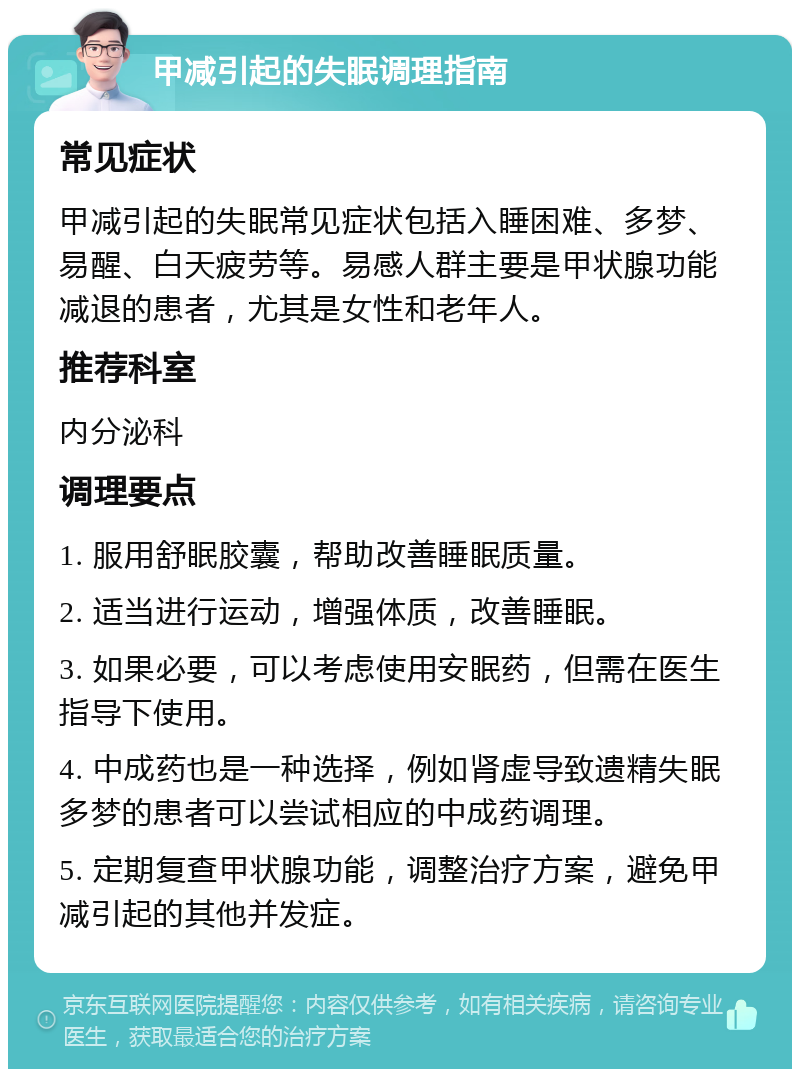 甲减引起的失眠调理指南 常见症状 甲减引起的失眠常见症状包括入睡困难、多梦、易醒、白天疲劳等。易感人群主要是甲状腺功能减退的患者，尤其是女性和老年人。 推荐科室 内分泌科 调理要点 1. 服用舒眠胶囊，帮助改善睡眠质量。 2. 适当进行运动，增强体质，改善睡眠。 3. 如果必要，可以考虑使用安眠药，但需在医生指导下使用。 4. 中成药也是一种选择，例如肾虚导致遗精失眠多梦的患者可以尝试相应的中成药调理。 5. 定期复查甲状腺功能，调整治疗方案，避免甲减引起的其他并发症。