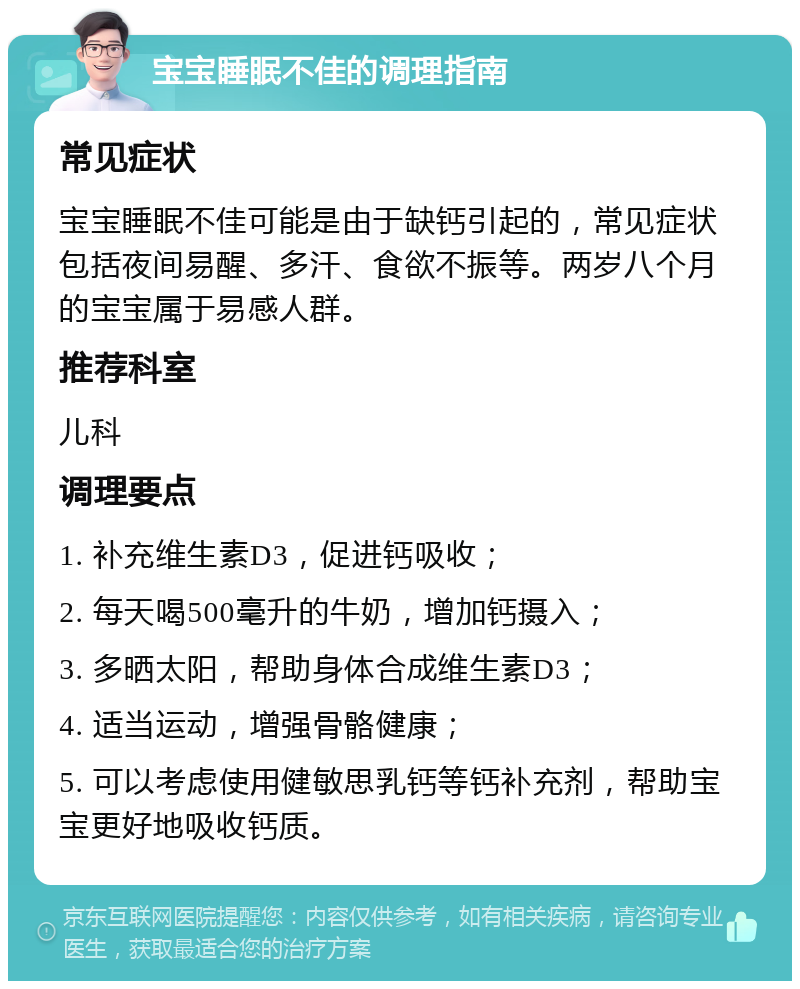 宝宝睡眠不佳的调理指南 常见症状 宝宝睡眠不佳可能是由于缺钙引起的，常见症状包括夜间易醒、多汗、食欲不振等。两岁八个月的宝宝属于易感人群。 推荐科室 儿科 调理要点 1. 补充维生素D3，促进钙吸收； 2. 每天喝500毫升的牛奶，增加钙摄入； 3. 多晒太阳，帮助身体合成维生素D3； 4. 适当运动，增强骨骼健康； 5. 可以考虑使用健敏思乳钙等钙补充剂，帮助宝宝更好地吸收钙质。