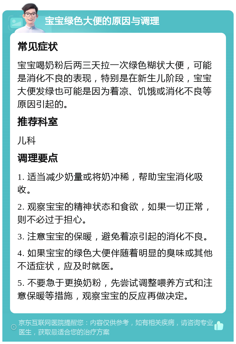 宝宝绿色大便的原因与调理 常见症状 宝宝喝奶粉后两三天拉一次绿色糊状大便，可能是消化不良的表现，特别是在新生儿阶段，宝宝大便发绿也可能是因为着凉、饥饿或消化不良等原因引起的。 推荐科室 儿科 调理要点 1. 适当减少奶量或将奶冲稀，帮助宝宝消化吸收。 2. 观察宝宝的精神状态和食欲，如果一切正常，则不必过于担心。 3. 注意宝宝的保暖，避免着凉引起的消化不良。 4. 如果宝宝的绿色大便伴随着明显的臭味或其他不适症状，应及时就医。 5. 不要急于更换奶粉，先尝试调整喂养方式和注意保暖等措施，观察宝宝的反应再做决定。