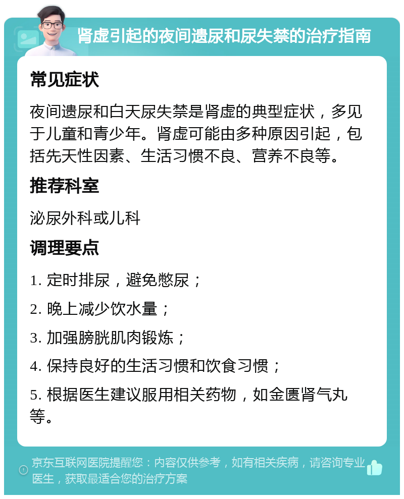 肾虚引起的夜间遗尿和尿失禁的治疗指南 常见症状 夜间遗尿和白天尿失禁是肾虚的典型症状，多见于儿童和青少年。肾虚可能由多种原因引起，包括先天性因素、生活习惯不良、营养不良等。 推荐科室 泌尿外科或儿科 调理要点 1. 定时排尿，避免憋尿； 2. 晚上减少饮水量； 3. 加强膀胱肌肉锻炼； 4. 保持良好的生活习惯和饮食习惯； 5. 根据医生建议服用相关药物，如金匮肾气丸等。