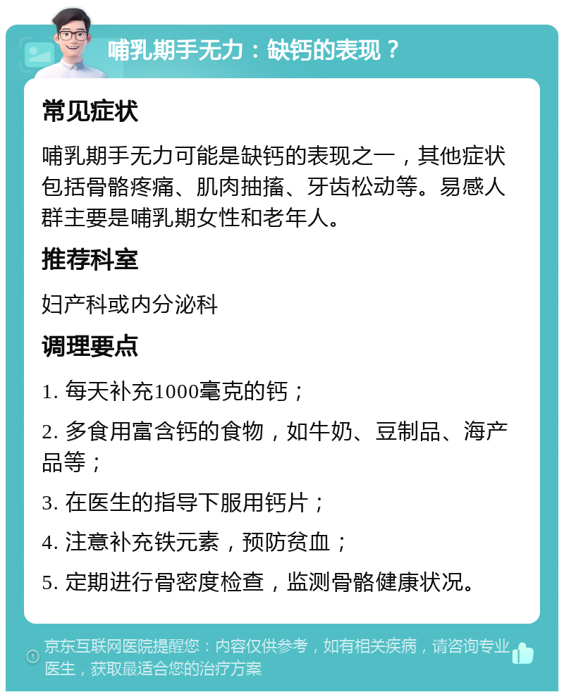 哺乳期手无力：缺钙的表现？ 常见症状 哺乳期手无力可能是缺钙的表现之一，其他症状包括骨骼疼痛、肌肉抽搐、牙齿松动等。易感人群主要是哺乳期女性和老年人。 推荐科室 妇产科或内分泌科 调理要点 1. 每天补充1000毫克的钙； 2. 多食用富含钙的食物，如牛奶、豆制品、海产品等； 3. 在医生的指导下服用钙片； 4. 注意补充铁元素，预防贫血； 5. 定期进行骨密度检查，监测骨骼健康状况。