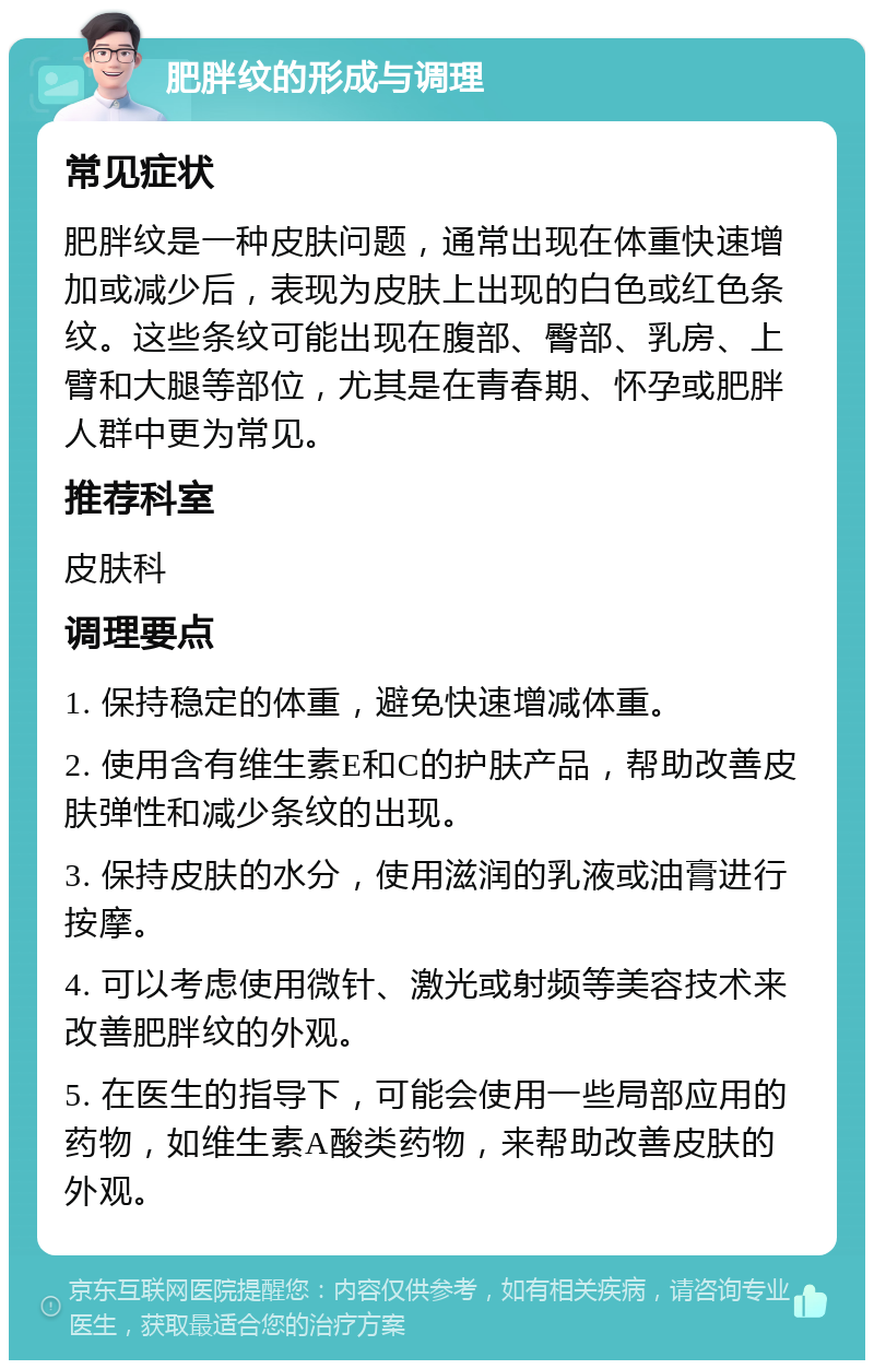 肥胖纹的形成与调理 常见症状 肥胖纹是一种皮肤问题，通常出现在体重快速增加或减少后，表现为皮肤上出现的白色或红色条纹。这些条纹可能出现在腹部、臀部、乳房、上臂和大腿等部位，尤其是在青春期、怀孕或肥胖人群中更为常见。 推荐科室 皮肤科 调理要点 1. 保持稳定的体重，避免快速增减体重。 2. 使用含有维生素E和C的护肤产品，帮助改善皮肤弹性和减少条纹的出现。 3. 保持皮肤的水分，使用滋润的乳液或油膏进行按摩。 4. 可以考虑使用微针、激光或射频等美容技术来改善肥胖纹的外观。 5. 在医生的指导下，可能会使用一些局部应用的药物，如维生素A酸类药物，来帮助改善皮肤的外观。