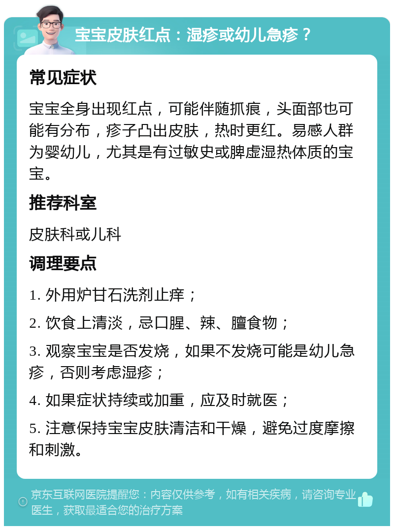 宝宝皮肤红点：湿疹或幼儿急疹？ 常见症状 宝宝全身出现红点，可能伴随抓痕，头面部也可能有分布，疹子凸出皮肤，热时更红。易感人群为婴幼儿，尤其是有过敏史或脾虚湿热体质的宝宝。 推荐科室 皮肤科或儿科 调理要点 1. 外用炉甘石洗剂止痒； 2. 饮食上清淡，忌口腥、辣、膻食物； 3. 观察宝宝是否发烧，如果不发烧可能是幼儿急疹，否则考虑湿疹； 4. 如果症状持续或加重，应及时就医； 5. 注意保持宝宝皮肤清洁和干燥，避免过度摩擦和刺激。