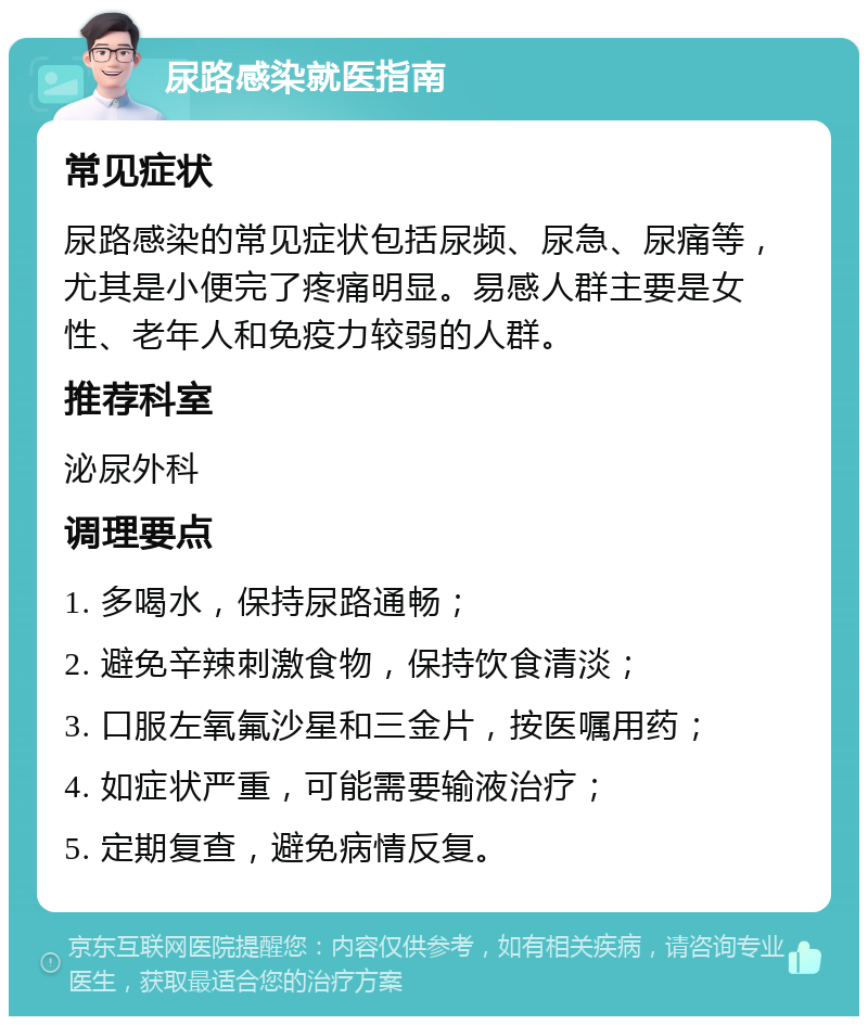 尿路感染就医指南 常见症状 尿路感染的常见症状包括尿频、尿急、尿痛等，尤其是小便完了疼痛明显。易感人群主要是女性、老年人和免疫力较弱的人群。 推荐科室 泌尿外科 调理要点 1. 多喝水，保持尿路通畅； 2. 避免辛辣刺激食物，保持饮食清淡； 3. 口服左氧氟沙星和三金片，按医嘱用药； 4. 如症状严重，可能需要输液治疗； 5. 定期复查，避免病情反复。