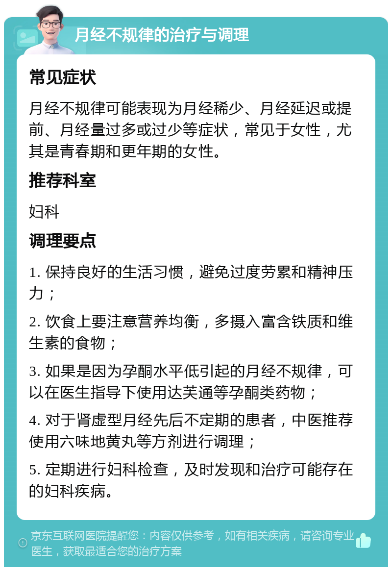 月经不规律的治疗与调理 常见症状 月经不规律可能表现为月经稀少、月经延迟或提前、月经量过多或过少等症状，常见于女性，尤其是青春期和更年期的女性。 推荐科室 妇科 调理要点 1. 保持良好的生活习惯，避免过度劳累和精神压力； 2. 饮食上要注意营养均衡，多摄入富含铁质和维生素的食物； 3. 如果是因为孕酮水平低引起的月经不规律，可以在医生指导下使用达芙通等孕酮类药物； 4. 对于肾虚型月经先后不定期的患者，中医推荐使用六味地黄丸等方剂进行调理； 5. 定期进行妇科检查，及时发现和治疗可能存在的妇科疾病。