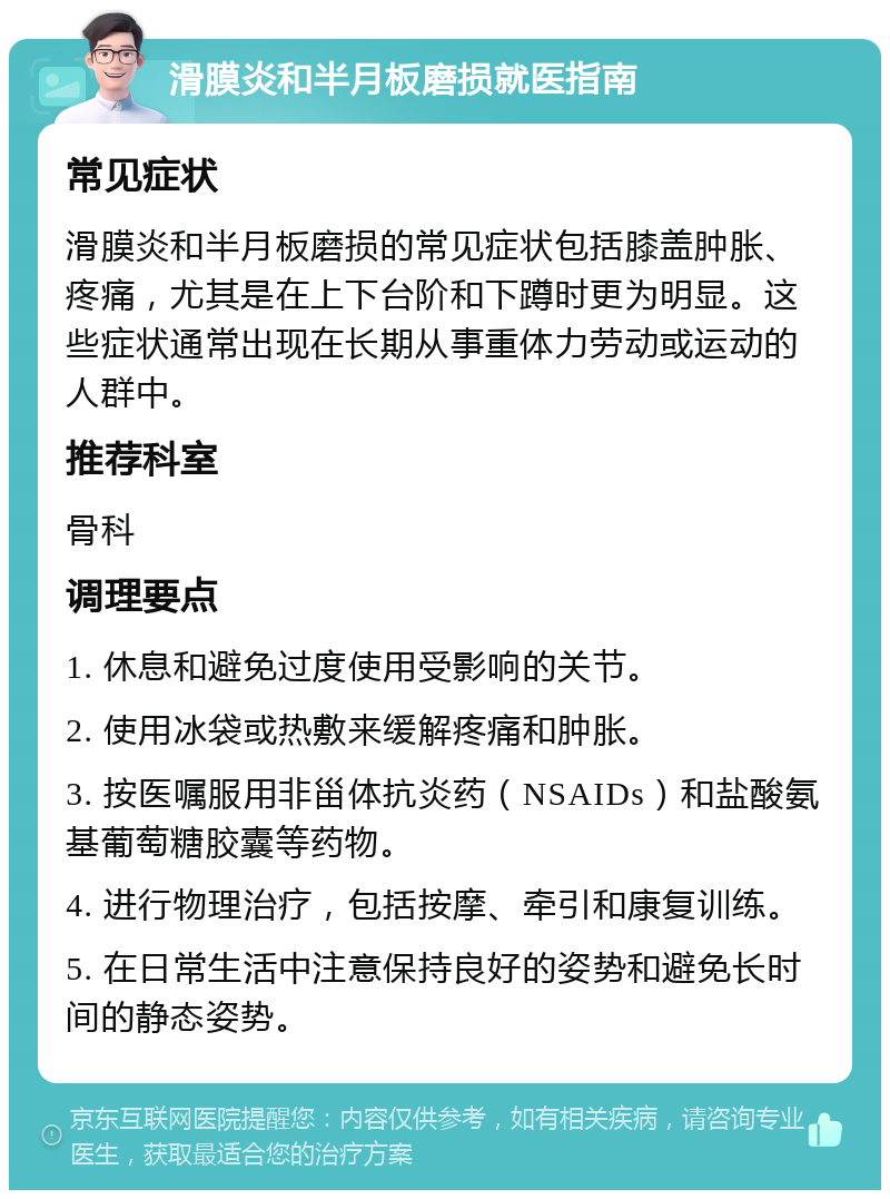 滑膜炎和半月板磨损就医指南 常见症状 滑膜炎和半月板磨损的常见症状包括膝盖肿胀、疼痛，尤其是在上下台阶和下蹲时更为明显。这些症状通常出现在长期从事重体力劳动或运动的人群中。 推荐科室 骨科 调理要点 1. 休息和避免过度使用受影响的关节。 2. 使用冰袋或热敷来缓解疼痛和肿胀。 3. 按医嘱服用非甾体抗炎药（NSAIDs）和盐酸氨基葡萄糖胶囊等药物。 4. 进行物理治疗，包括按摩、牵引和康复训练。 5. 在日常生活中注意保持良好的姿势和避免长时间的静态姿势。