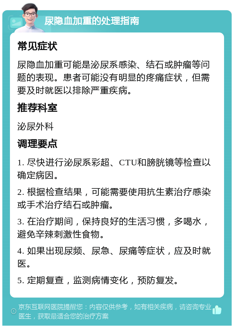 尿隐血加重的处理指南 常见症状 尿隐血加重可能是泌尿系感染、结石或肿瘤等问题的表现。患者可能没有明显的疼痛症状，但需要及时就医以排除严重疾病。 推荐科室 泌尿外科 调理要点 1. 尽快进行泌尿系彩超、CTU和膀胱镜等检查以确定病因。 2. 根据检查结果，可能需要使用抗生素治疗感染或手术治疗结石或肿瘤。 3. 在治疗期间，保持良好的生活习惯，多喝水，避免辛辣刺激性食物。 4. 如果出现尿频、尿急、尿痛等症状，应及时就医。 5. 定期复查，监测病情变化，预防复发。