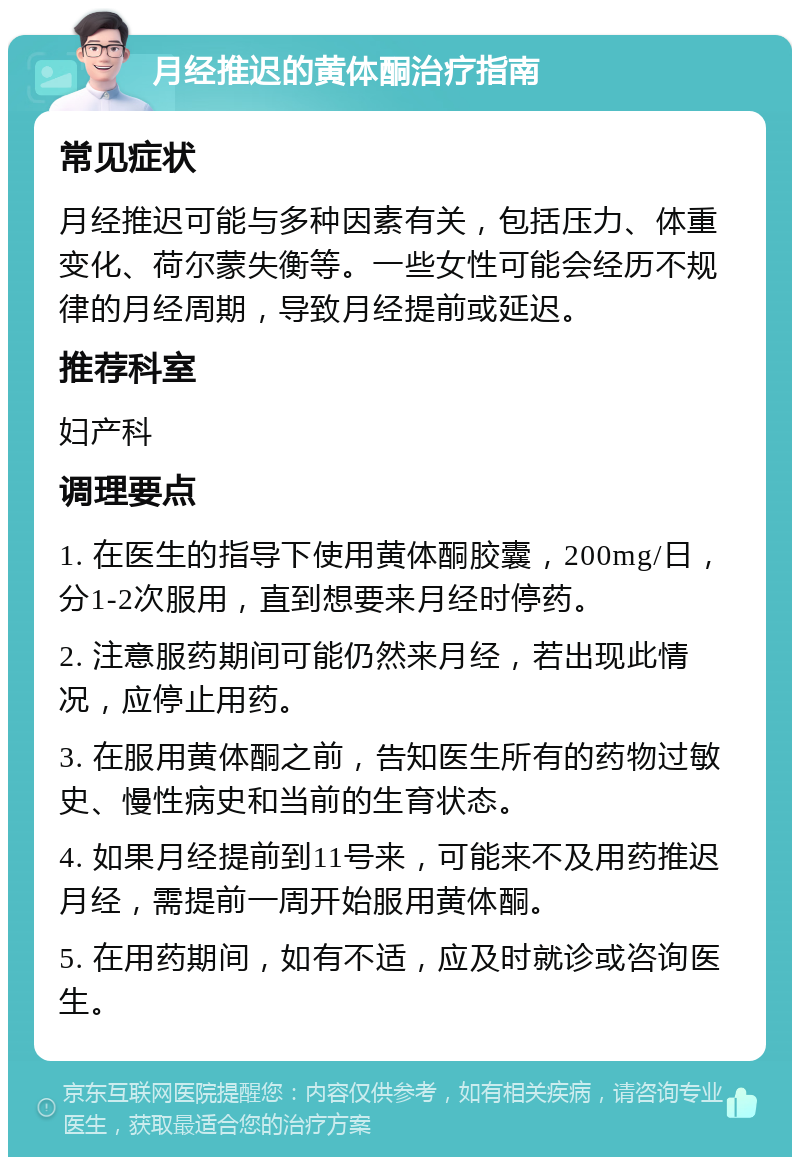 月经推迟的黄体酮治疗指南 常见症状 月经推迟可能与多种因素有关，包括压力、体重变化、荷尔蒙失衡等。一些女性可能会经历不规律的月经周期，导致月经提前或延迟。 推荐科室 妇产科 调理要点 1. 在医生的指导下使用黄体酮胶囊，200mg/日，分1-2次服用，直到想要来月经时停药。 2. 注意服药期间可能仍然来月经，若出现此情况，应停止用药。 3. 在服用黄体酮之前，告知医生所有的药物过敏史、慢性病史和当前的生育状态。 4. 如果月经提前到11号来，可能来不及用药推迟月经，需提前一周开始服用黄体酮。 5. 在用药期间，如有不适，应及时就诊或咨询医生。