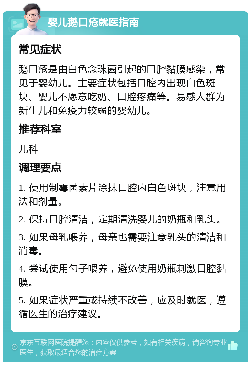 婴儿鹅口疮就医指南 常见症状 鹅口疮是由白色念珠菌引起的口腔黏膜感染，常见于婴幼儿。主要症状包括口腔内出现白色斑块、婴儿不愿意吃奶、口腔疼痛等。易感人群为新生儿和免疫力较弱的婴幼儿。 推荐科室 儿科 调理要点 1. 使用制霉菌素片涂抹口腔内白色斑块，注意用法和剂量。 2. 保持口腔清洁，定期清洗婴儿的奶瓶和乳头。 3. 如果母乳喂养，母亲也需要注意乳头的清洁和消毒。 4. 尝试使用勺子喂养，避免使用奶瓶刺激口腔黏膜。 5. 如果症状严重或持续不改善，应及时就医，遵循医生的治疗建议。