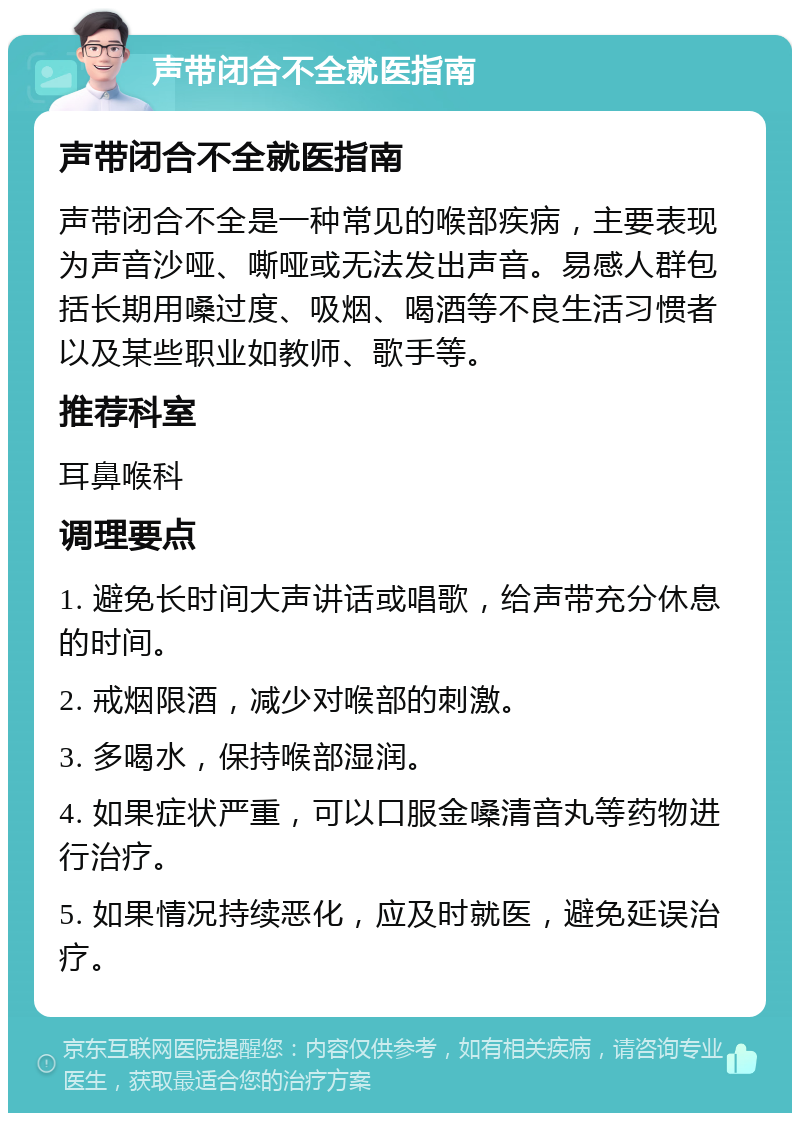 声带闭合不全就医指南 声带闭合不全就医指南 声带闭合不全是一种常见的喉部疾病，主要表现为声音沙哑、嘶哑或无法发出声音。易感人群包括长期用嗓过度、吸烟、喝酒等不良生活习惯者以及某些职业如教师、歌手等。 推荐科室 耳鼻喉科 调理要点 1. 避免长时间大声讲话或唱歌，给声带充分休息的时间。 2. 戒烟限酒，减少对喉部的刺激。 3. 多喝水，保持喉部湿润。 4. 如果症状严重，可以口服金嗓清音丸等药物进行治疗。 5. 如果情况持续恶化，应及时就医，避免延误治疗。