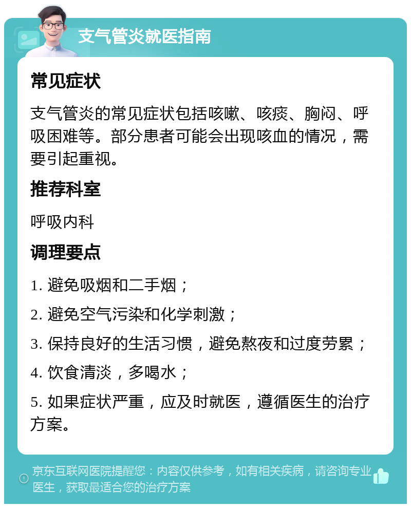 支气管炎就医指南 常见症状 支气管炎的常见症状包括咳嗽、咳痰、胸闷、呼吸困难等。部分患者可能会出现咳血的情况，需要引起重视。 推荐科室 呼吸内科 调理要点 1. 避免吸烟和二手烟； 2. 避免空气污染和化学刺激； 3. 保持良好的生活习惯，避免熬夜和过度劳累； 4. 饮食清淡，多喝水； 5. 如果症状严重，应及时就医，遵循医生的治疗方案。