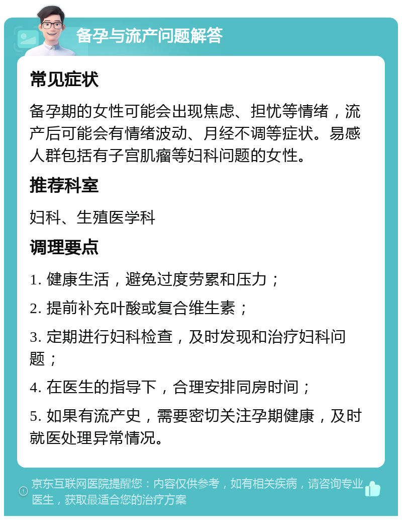 备孕与流产问题解答 常见症状 备孕期的女性可能会出现焦虑、担忧等情绪，流产后可能会有情绪波动、月经不调等症状。易感人群包括有子宫肌瘤等妇科问题的女性。 推荐科室 妇科、生殖医学科 调理要点 1. 健康生活，避免过度劳累和压力； 2. 提前补充叶酸或复合维生素； 3. 定期进行妇科检查，及时发现和治疗妇科问题； 4. 在医生的指导下，合理安排同房时间； 5. 如果有流产史，需要密切关注孕期健康，及时就医处理异常情况。