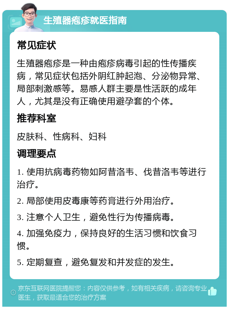 生殖器疱疹就医指南 常见症状 生殖器疱疹是一种由疱疹病毒引起的性传播疾病，常见症状包括外阴红肿起泡、分泌物异常、局部刺激感等。易感人群主要是性活跃的成年人，尤其是没有正确使用避孕套的个体。 推荐科室 皮肤科、性病科、妇科 调理要点 1. 使用抗病毒药物如阿昔洛韦、伐昔洛韦等进行治疗。 2. 局部使用皮毒康等药膏进行外用治疗。 3. 注意个人卫生，避免性行为传播病毒。 4. 加强免疫力，保持良好的生活习惯和饮食习惯。 5. 定期复查，避免复发和并发症的发生。