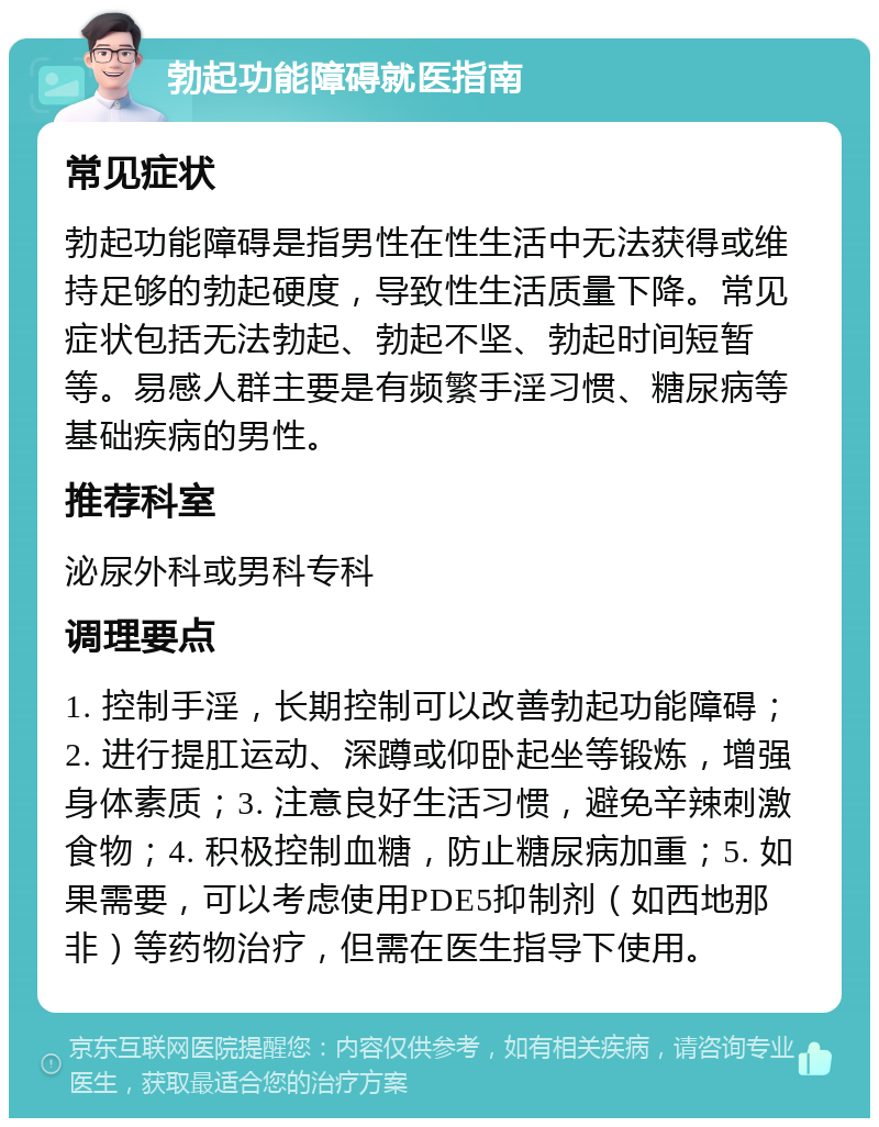 勃起功能障碍就医指南 常见症状 勃起功能障碍是指男性在性生活中无法获得或维持足够的勃起硬度，导致性生活质量下降。常见症状包括无法勃起、勃起不坚、勃起时间短暂等。易感人群主要是有频繁手淫习惯、糖尿病等基础疾病的男性。 推荐科室 泌尿外科或男科专科 调理要点 1. 控制手淫，长期控制可以改善勃起功能障碍；2. 进行提肛运动、深蹲或仰卧起坐等锻炼，增强身体素质；3. 注意良好生活习惯，避免辛辣刺激食物；4. 积极控制血糖，防止糖尿病加重；5. 如果需要，可以考虑使用PDE5抑制剂（如西地那非）等药物治疗，但需在医生指导下使用。