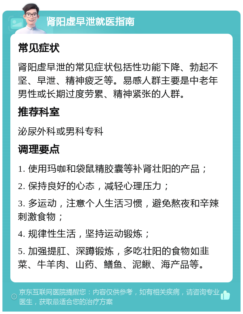 肾阳虚早泄就医指南 常见症状 肾阳虚早泄的常见症状包括性功能下降、勃起不坚、早泄、精神疲乏等。易感人群主要是中老年男性或长期过度劳累、精神紧张的人群。 推荐科室 泌尿外科或男科专科 调理要点 1. 使用玛咖和袋鼠精胶囊等补肾壮阳的产品； 2. 保持良好的心态，减轻心理压力； 3. 多运动，注意个人生活习惯，避免熬夜和辛辣刺激食物； 4. 规律性生活，坚持运动锻炼； 5. 加强提肛、深蹲锻炼，多吃壮阳的食物如韭菜、牛羊肉、山药、鳝鱼、泥鳅、海产品等。