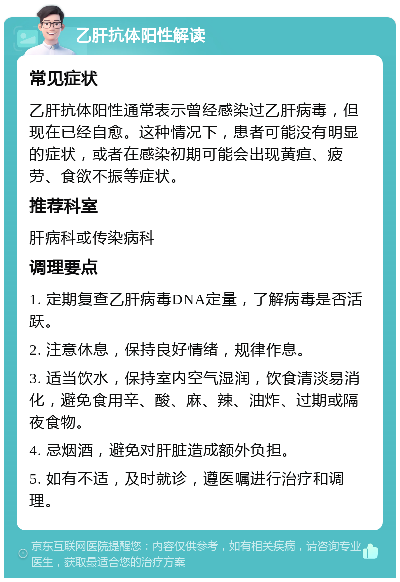 乙肝抗体阳性解读 常见症状 乙肝抗体阳性通常表示曾经感染过乙肝病毒，但现在已经自愈。这种情况下，患者可能没有明显的症状，或者在感染初期可能会出现黄疸、疲劳、食欲不振等症状。 推荐科室 肝病科或传染病科 调理要点 1. 定期复查乙肝病毒DNA定量，了解病毒是否活跃。 2. 注意休息，保持良好情绪，规律作息。 3. 适当饮水，保持室内空气湿润，饮食清淡易消化，避免食用辛、酸、麻、辣、油炸、过期或隔夜食物。 4. 忌烟酒，避免对肝脏造成额外负担。 5. 如有不适，及时就诊，遵医嘱进行治疗和调理。