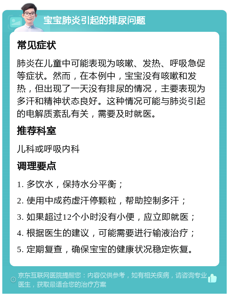 宝宝肺炎引起的排尿问题 常见症状 肺炎在儿童中可能表现为咳嗽、发热、呼吸急促等症状。然而，在本例中，宝宝没有咳嗽和发热，但出现了一天没有排尿的情况，主要表现为多汗和精神状态良好。这种情况可能与肺炎引起的电解质紊乱有关，需要及时就医。 推荐科室 儿科或呼吸内科 调理要点 1. 多饮水，保持水分平衡； 2. 使用中成药虚汗停颗粒，帮助控制多汗； 3. 如果超过12个小时没有小便，应立即就医； 4. 根据医生的建议，可能需要进行输液治疗； 5. 定期复查，确保宝宝的健康状况稳定恢复。