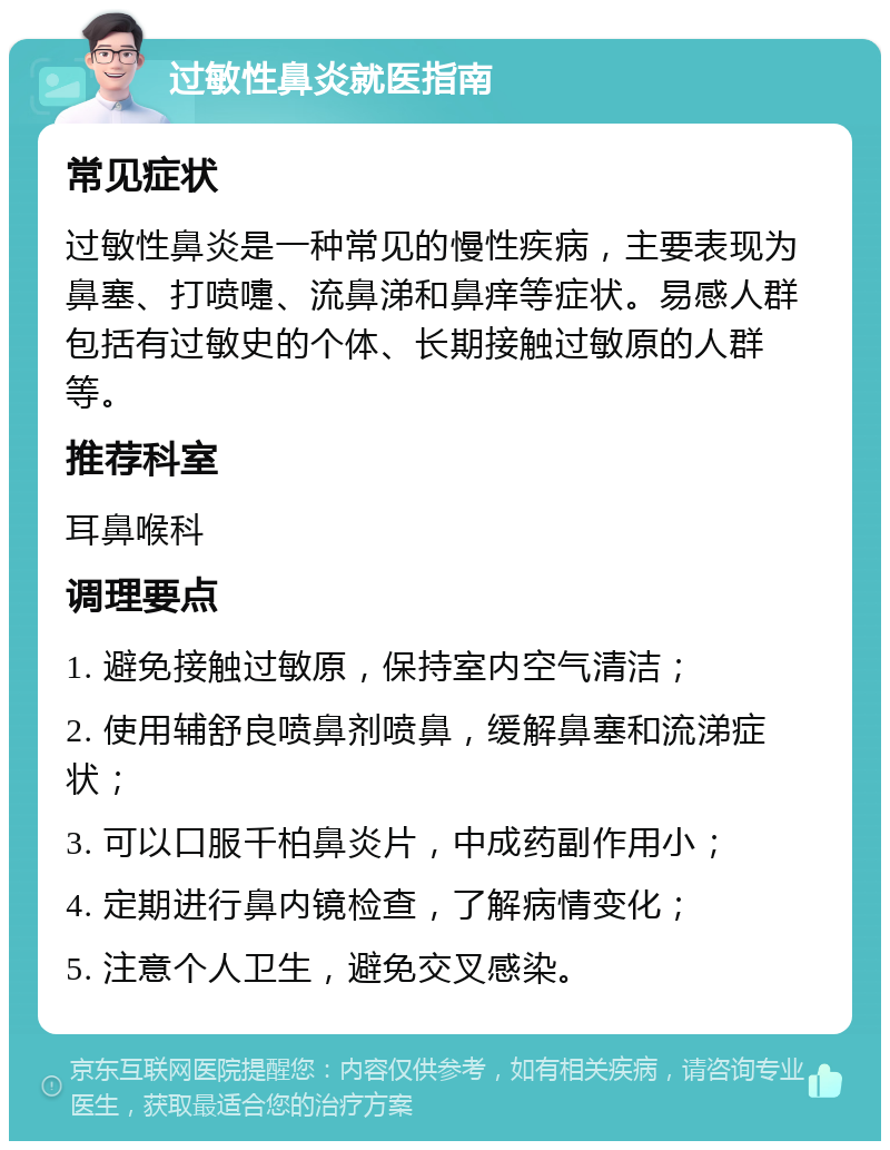 过敏性鼻炎就医指南 常见症状 过敏性鼻炎是一种常见的慢性疾病，主要表现为鼻塞、打喷嚏、流鼻涕和鼻痒等症状。易感人群包括有过敏史的个体、长期接触过敏原的人群等。 推荐科室 耳鼻喉科 调理要点 1. 避免接触过敏原，保持室内空气清洁； 2. 使用辅舒良喷鼻剂喷鼻，缓解鼻塞和流涕症状； 3. 可以口服千柏鼻炎片，中成药副作用小； 4. 定期进行鼻内镜检查，了解病情变化； 5. 注意个人卫生，避免交叉感染。