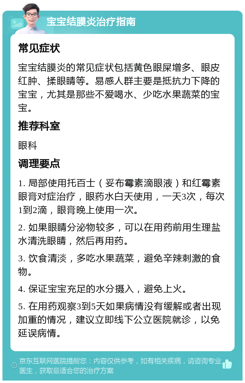 宝宝结膜炎治疗指南 常见症状 宝宝结膜炎的常见症状包括黄色眼屎增多、眼皮红肿、揉眼睛等。易感人群主要是抵抗力下降的宝宝，尤其是那些不爱喝水、少吃水果蔬菜的宝宝。 推荐科室 眼科 调理要点 1. 局部使用托百士（妥布霉素滴眼液）和红霉素眼膏对症治疗，眼药水白天使用，一天3次，每次1到2滴，眼膏晚上使用一次。 2. 如果眼睛分泌物较多，可以在用药前用生理盐水清洗眼睛，然后再用药。 3. 饮食清淡，多吃水果蔬菜，避免辛辣刺激的食物。 4. 保证宝宝充足的水分摄入，避免上火。 5. 在用药观察3到5天如果病情没有缓解或者出现加重的情况，建议立即线下公立医院就诊，以免延误病情。