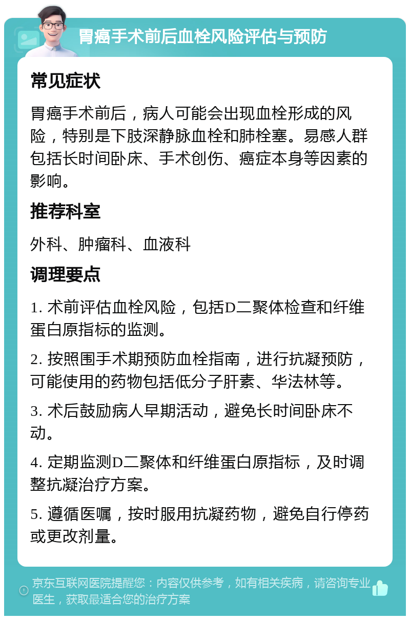 胃癌手术前后血栓风险评估与预防 常见症状 胃癌手术前后，病人可能会出现血栓形成的风险，特别是下肢深静脉血栓和肺栓塞。易感人群包括长时间卧床、手术创伤、癌症本身等因素的影响。 推荐科室 外科、肿瘤科、血液科 调理要点 1. 术前评估血栓风险，包括D二聚体检查和纤维蛋白原指标的监测。 2. 按照围手术期预防血栓指南，进行抗凝预防，可能使用的药物包括低分子肝素、华法林等。 3. 术后鼓励病人早期活动，避免长时间卧床不动。 4. 定期监测D二聚体和纤维蛋白原指标，及时调整抗凝治疗方案。 5. 遵循医嘱，按时服用抗凝药物，避免自行停药或更改剂量。