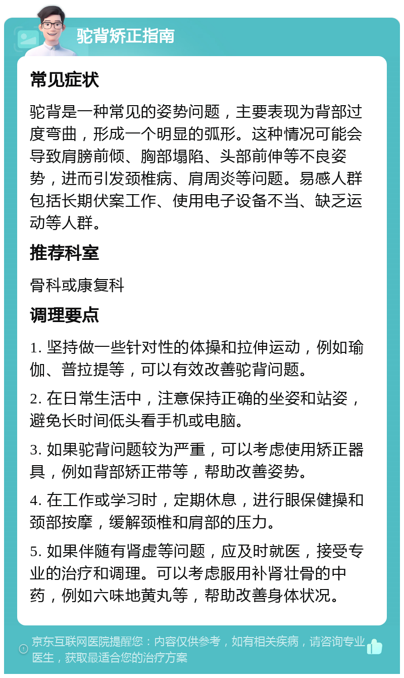 驼背矫正指南 常见症状 驼背是一种常见的姿势问题，主要表现为背部过度弯曲，形成一个明显的弧形。这种情况可能会导致肩膀前倾、胸部塌陷、头部前伸等不良姿势，进而引发颈椎病、肩周炎等问题。易感人群包括长期伏案工作、使用电子设备不当、缺乏运动等人群。 推荐科室 骨科或康复科 调理要点 1. 坚持做一些针对性的体操和拉伸运动，例如瑜伽、普拉提等，可以有效改善驼背问题。 2. 在日常生活中，注意保持正确的坐姿和站姿，避免长时间低头看手机或电脑。 3. 如果驼背问题较为严重，可以考虑使用矫正器具，例如背部矫正带等，帮助改善姿势。 4. 在工作或学习时，定期休息，进行眼保健操和颈部按摩，缓解颈椎和肩部的压力。 5. 如果伴随有肾虚等问题，应及时就医，接受专业的治疗和调理。可以考虑服用补肾壮骨的中药，例如六味地黄丸等，帮助改善身体状况。