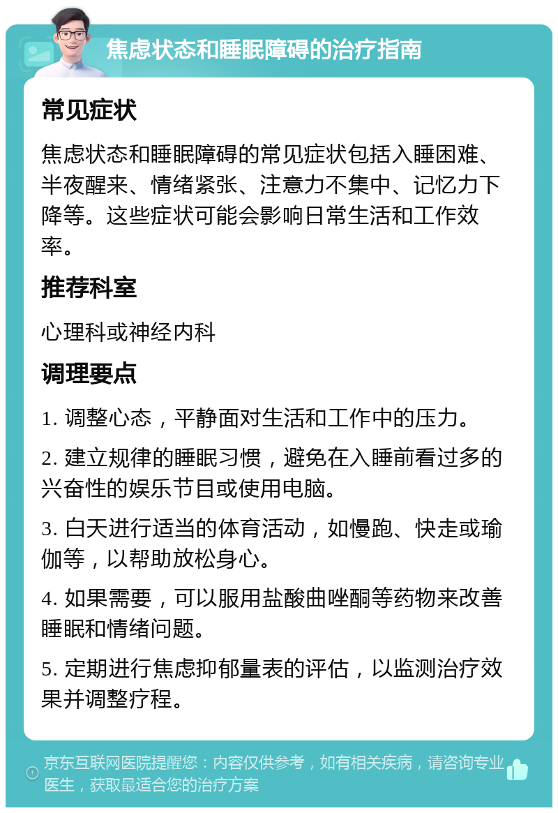 焦虑状态和睡眠障碍的治疗指南 常见症状 焦虑状态和睡眠障碍的常见症状包括入睡困难、半夜醒来、情绪紧张、注意力不集中、记忆力下降等。这些症状可能会影响日常生活和工作效率。 推荐科室 心理科或神经内科 调理要点 1. 调整心态，平静面对生活和工作中的压力。 2. 建立规律的睡眠习惯，避免在入睡前看过多的兴奋性的娱乐节目或使用电脑。 3. 白天进行适当的体育活动，如慢跑、快走或瑜伽等，以帮助放松身心。 4. 如果需要，可以服用盐酸曲唑酮等药物来改善睡眠和情绪问题。 5. 定期进行焦虑抑郁量表的评估，以监测治疗效果并调整疗程。