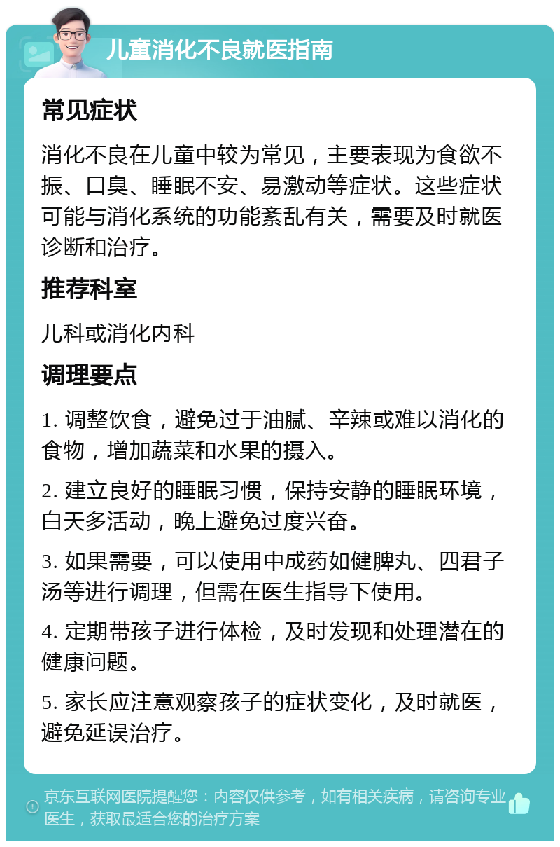 儿童消化不良就医指南 常见症状 消化不良在儿童中较为常见，主要表现为食欲不振、口臭、睡眠不安、易激动等症状。这些症状可能与消化系统的功能紊乱有关，需要及时就医诊断和治疗。 推荐科室 儿科或消化内科 调理要点 1. 调整饮食，避免过于油腻、辛辣或难以消化的食物，增加蔬菜和水果的摄入。 2. 建立良好的睡眠习惯，保持安静的睡眠环境，白天多活动，晚上避免过度兴奋。 3. 如果需要，可以使用中成药如健脾丸、四君子汤等进行调理，但需在医生指导下使用。 4. 定期带孩子进行体检，及时发现和处理潜在的健康问题。 5. 家长应注意观察孩子的症状变化，及时就医，避免延误治疗。