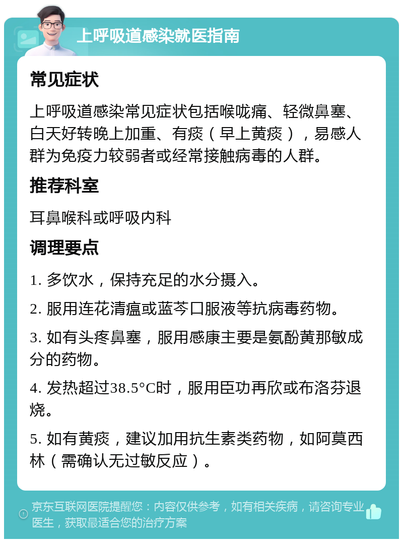 上呼吸道感染就医指南 常见症状 上呼吸道感染常见症状包括喉咙痛、轻微鼻塞、白天好转晚上加重、有痰（早上黄痰），易感人群为免疫力较弱者或经常接触病毒的人群。 推荐科室 耳鼻喉科或呼吸内科 调理要点 1. 多饮水，保持充足的水分摄入。 2. 服用连花清瘟或蓝芩口服液等抗病毒药物。 3. 如有头疼鼻塞，服用感康主要是氨酚黄那敏成分的药物。 4. 发热超过38.5°C时，服用臣功再欣或布洛芬退烧。 5. 如有黄痰，建议加用抗生素类药物，如阿莫西林（需确认无过敏反应）。