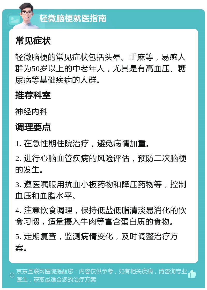 轻微脑梗就医指南 常见症状 轻微脑梗的常见症状包括头晕、手麻等，易感人群为50岁以上的中老年人，尤其是有高血压、糖尿病等基础疾病的人群。 推荐科室 神经内科 调理要点 1. 在急性期住院治疗，避免病情加重。 2. 进行心脑血管疾病的风险评估，预防二次脑梗的发生。 3. 遵医嘱服用抗血小板药物和降压药物等，控制血压和血脂水平。 4. 注意饮食调理，保持低盐低脂清淡易消化的饮食习惯，适量摄入牛肉等富含蛋白质的食物。 5. 定期复查，监测病情变化，及时调整治疗方案。