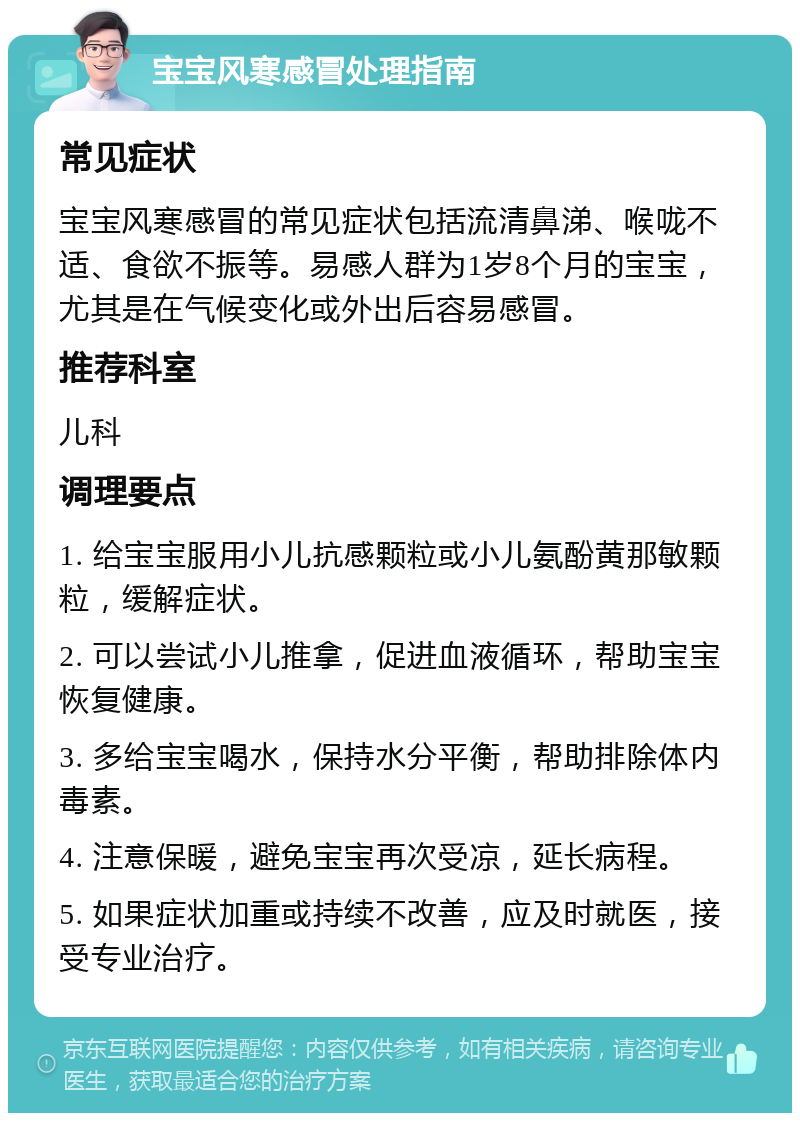 宝宝风寒感冒处理指南 常见症状 宝宝风寒感冒的常见症状包括流清鼻涕、喉咙不适、食欲不振等。易感人群为1岁8个月的宝宝，尤其是在气候变化或外出后容易感冒。 推荐科室 儿科 调理要点 1. 给宝宝服用小儿抗感颗粒或小儿氨酚黄那敏颗粒，缓解症状。 2. 可以尝试小儿推拿，促进血液循环，帮助宝宝恢复健康。 3. 多给宝宝喝水，保持水分平衡，帮助排除体内毒素。 4. 注意保暖，避免宝宝再次受凉，延长病程。 5. 如果症状加重或持续不改善，应及时就医，接受专业治疗。