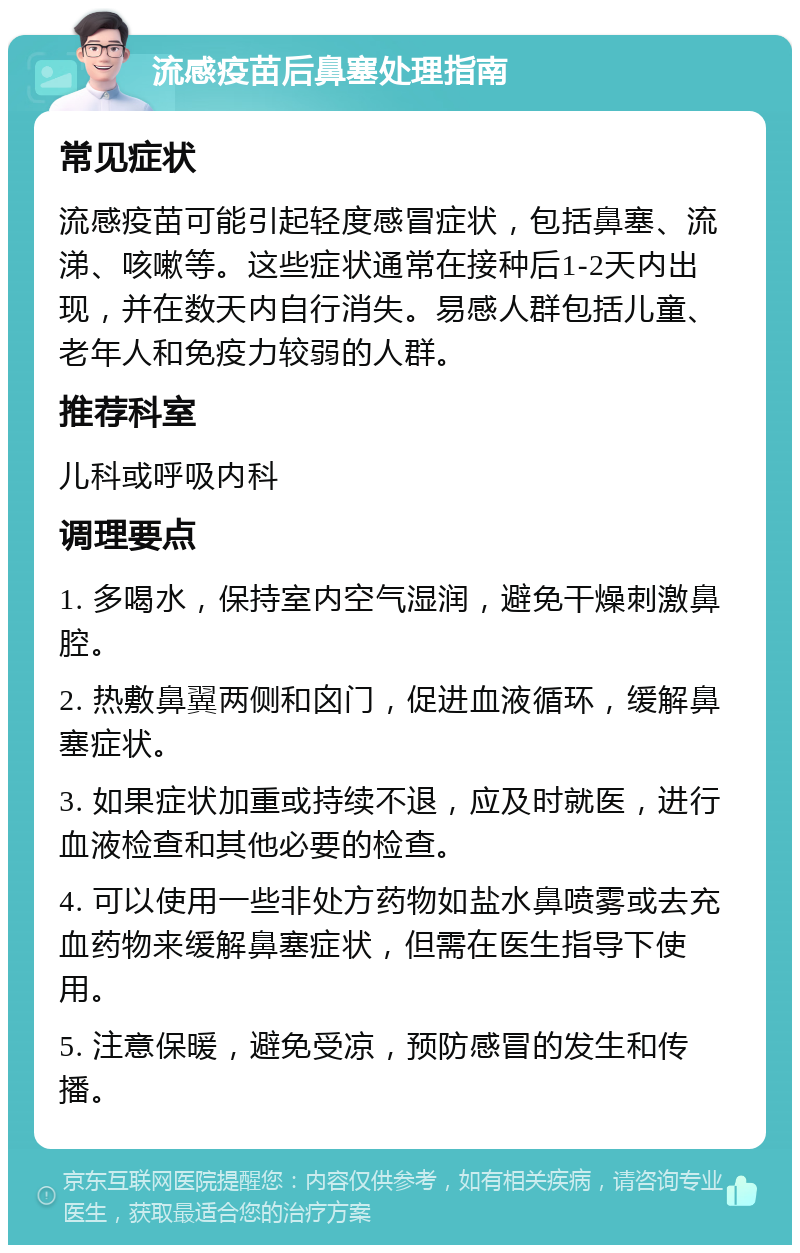 流感疫苗后鼻塞处理指南 常见症状 流感疫苗可能引起轻度感冒症状，包括鼻塞、流涕、咳嗽等。这些症状通常在接种后1-2天内出现，并在数天内自行消失。易感人群包括儿童、老年人和免疫力较弱的人群。 推荐科室 儿科或呼吸内科 调理要点 1. 多喝水，保持室内空气湿润，避免干燥刺激鼻腔。 2. 热敷鼻翼两侧和囟门，促进血液循环，缓解鼻塞症状。 3. 如果症状加重或持续不退，应及时就医，进行血液检查和其他必要的检查。 4. 可以使用一些非处方药物如盐水鼻喷雾或去充血药物来缓解鼻塞症状，但需在医生指导下使用。 5. 注意保暖，避免受凉，预防感冒的发生和传播。