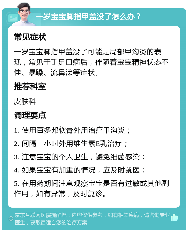 一岁宝宝脚指甲盖没了怎么办？ 常见症状 一岁宝宝脚指甲盖没了可能是局部甲沟炎的表现，常见于手足口病后，伴随着宝宝精神状态不佳、暴躁、流鼻涕等症状。 推荐科室 皮肤科 调理要点 1. 使用百多邦软膏外用治疗甲沟炎； 2. 间隔一小时外用维生素E乳治疗； 3. 注意宝宝的个人卫生，避免细菌感染； 4. 如果宝宝有加重的情况，应及时就医； 5. 在用药期间注意观察宝宝是否有过敏或其他副作用，如有异常，及时复诊。