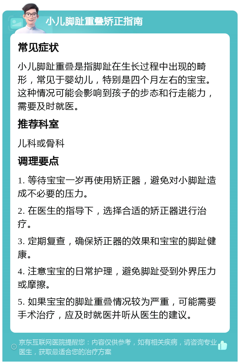 小儿脚趾重叠矫正指南 常见症状 小儿脚趾重叠是指脚趾在生长过程中出现的畸形，常见于婴幼儿，特别是四个月左右的宝宝。这种情况可能会影响到孩子的步态和行走能力，需要及时就医。 推荐科室 儿科或骨科 调理要点 1. 等待宝宝一岁再使用矫正器，避免对小脚趾造成不必要的压力。 2. 在医生的指导下，选择合适的矫正器进行治疗。 3. 定期复查，确保矫正器的效果和宝宝的脚趾健康。 4. 注意宝宝的日常护理，避免脚趾受到外界压力或摩擦。 5. 如果宝宝的脚趾重叠情况较为严重，可能需要手术治疗，应及时就医并听从医生的建议。