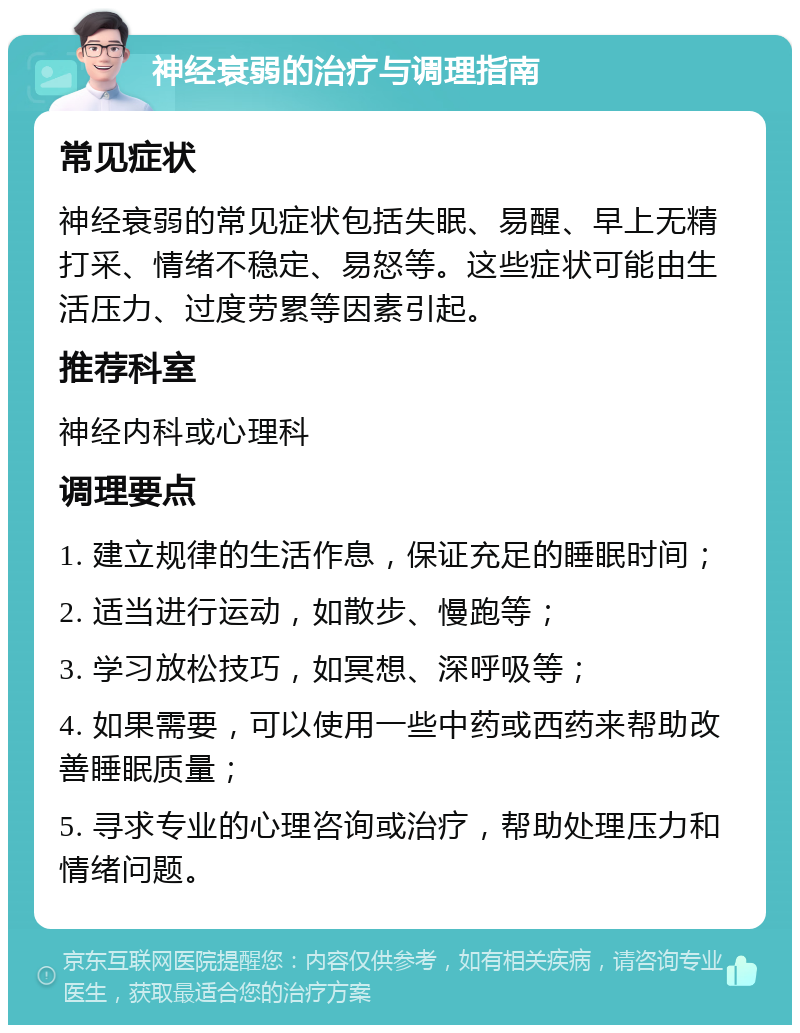 神经衰弱的治疗与调理指南 常见症状 神经衰弱的常见症状包括失眠、易醒、早上无精打采、情绪不稳定、易怒等。这些症状可能由生活压力、过度劳累等因素引起。 推荐科室 神经内科或心理科 调理要点 1. 建立规律的生活作息，保证充足的睡眠时间； 2. 适当进行运动，如散步、慢跑等； 3. 学习放松技巧，如冥想、深呼吸等； 4. 如果需要，可以使用一些中药或西药来帮助改善睡眠质量； 5. 寻求专业的心理咨询或治疗，帮助处理压力和情绪问题。