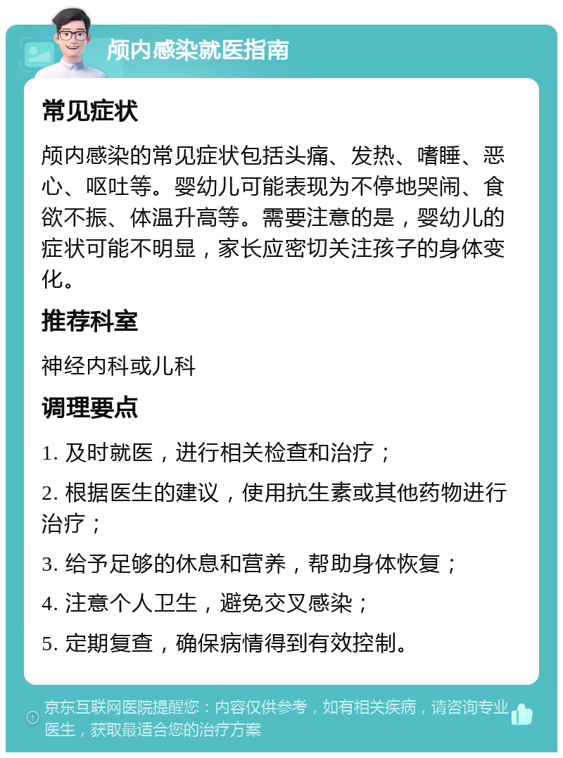 颅内感染就医指南 常见症状 颅内感染的常见症状包括头痛、发热、嗜睡、恶心、呕吐等。婴幼儿可能表现为不停地哭闹、食欲不振、体温升高等。需要注意的是，婴幼儿的症状可能不明显，家长应密切关注孩子的身体变化。 推荐科室 神经内科或儿科 调理要点 1. 及时就医，进行相关检查和治疗； 2. 根据医生的建议，使用抗生素或其他药物进行治疗； 3. 给予足够的休息和营养，帮助身体恢复； 4. 注意个人卫生，避免交叉感染； 5. 定期复查，确保病情得到有效控制。