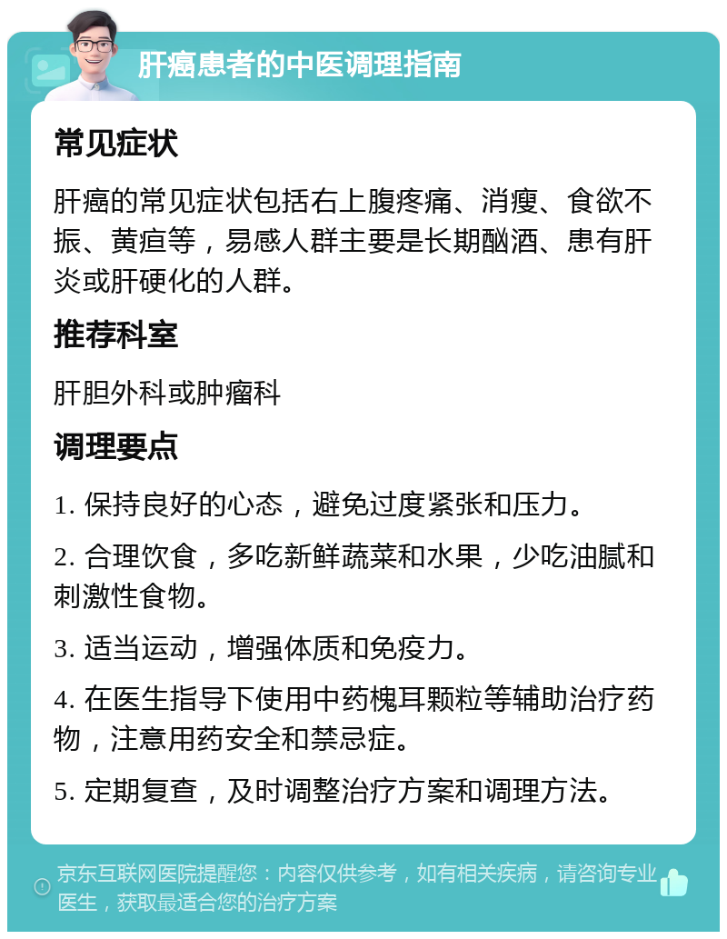 肝癌患者的中医调理指南 常见症状 肝癌的常见症状包括右上腹疼痛、消瘦、食欲不振、黄疸等，易感人群主要是长期酗酒、患有肝炎或肝硬化的人群。 推荐科室 肝胆外科或肿瘤科 调理要点 1. 保持良好的心态，避免过度紧张和压力。 2. 合理饮食，多吃新鲜蔬菜和水果，少吃油腻和刺激性食物。 3. 适当运动，增强体质和免疫力。 4. 在医生指导下使用中药槐耳颗粒等辅助治疗药物，注意用药安全和禁忌症。 5. 定期复查，及时调整治疗方案和调理方法。