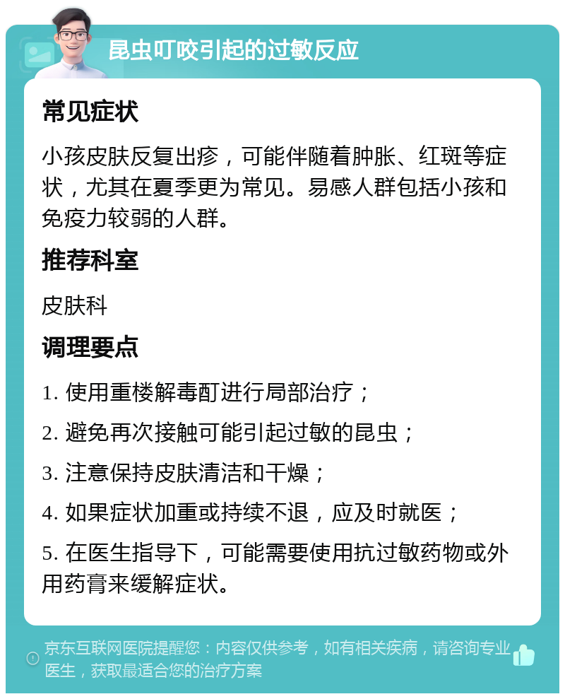 昆虫叮咬引起的过敏反应 常见症状 小孩皮肤反复出疹，可能伴随着肿胀、红斑等症状，尤其在夏季更为常见。易感人群包括小孩和免疫力较弱的人群。 推荐科室 皮肤科 调理要点 1. 使用重楼解毒酊进行局部治疗； 2. 避免再次接触可能引起过敏的昆虫； 3. 注意保持皮肤清洁和干燥； 4. 如果症状加重或持续不退，应及时就医； 5. 在医生指导下，可能需要使用抗过敏药物或外用药膏来缓解症状。