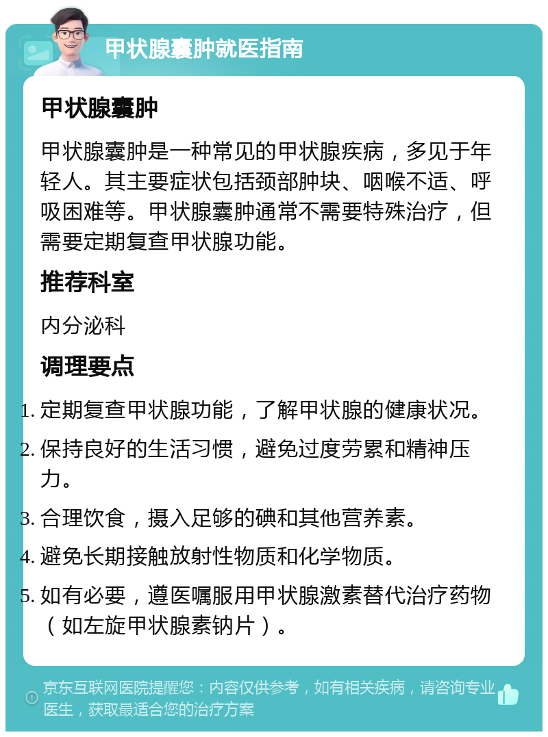 甲状腺囊肿就医指南 甲状腺囊肿 甲状腺囊肿是一种常见的甲状腺疾病，多见于年轻人。其主要症状包括颈部肿块、咽喉不适、呼吸困难等。甲状腺囊肿通常不需要特殊治疗，但需要定期复查甲状腺功能。 推荐科室 内分泌科 调理要点 定期复查甲状腺功能，了解甲状腺的健康状况。 保持良好的生活习惯，避免过度劳累和精神压力。 合理饮食，摄入足够的碘和其他营养素。 避免长期接触放射性物质和化学物质。 如有必要，遵医嘱服用甲状腺激素替代治疗药物（如左旋甲状腺素钠片）。