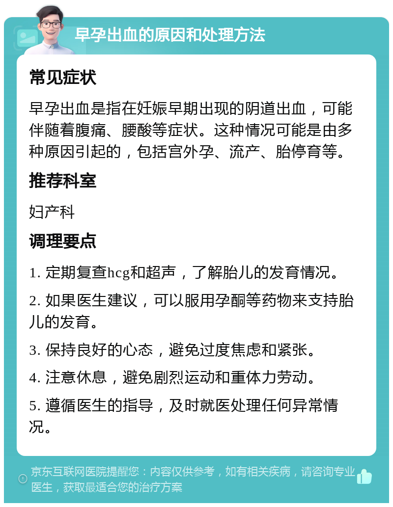 早孕出血的原因和处理方法 常见症状 早孕出血是指在妊娠早期出现的阴道出血，可能伴随着腹痛、腰酸等症状。这种情况可能是由多种原因引起的，包括宫外孕、流产、胎停育等。 推荐科室 妇产科 调理要点 1. 定期复查hcg和超声，了解胎儿的发育情况。 2. 如果医生建议，可以服用孕酮等药物来支持胎儿的发育。 3. 保持良好的心态，避免过度焦虑和紧张。 4. 注意休息，避免剧烈运动和重体力劳动。 5. 遵循医生的指导，及时就医处理任何异常情况。