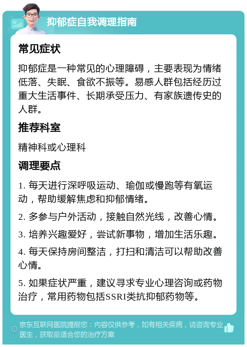 抑郁症自我调理指南 常见症状 抑郁症是一种常见的心理障碍，主要表现为情绪低落、失眠、食欲不振等。易感人群包括经历过重大生活事件、长期承受压力、有家族遗传史的人群。 推荐科室 精神科或心理科 调理要点 1. 每天进行深呼吸运动、瑜伽或慢跑等有氧运动，帮助缓解焦虑和抑郁情绪。 2. 多参与户外活动，接触自然光线，改善心情。 3. 培养兴趣爱好，尝试新事物，增加生活乐趣。 4. 每天保持房间整洁，打扫和清洁可以帮助改善心情。 5. 如果症状严重，建议寻求专业心理咨询或药物治疗，常用药物包括SSRI类抗抑郁药物等。