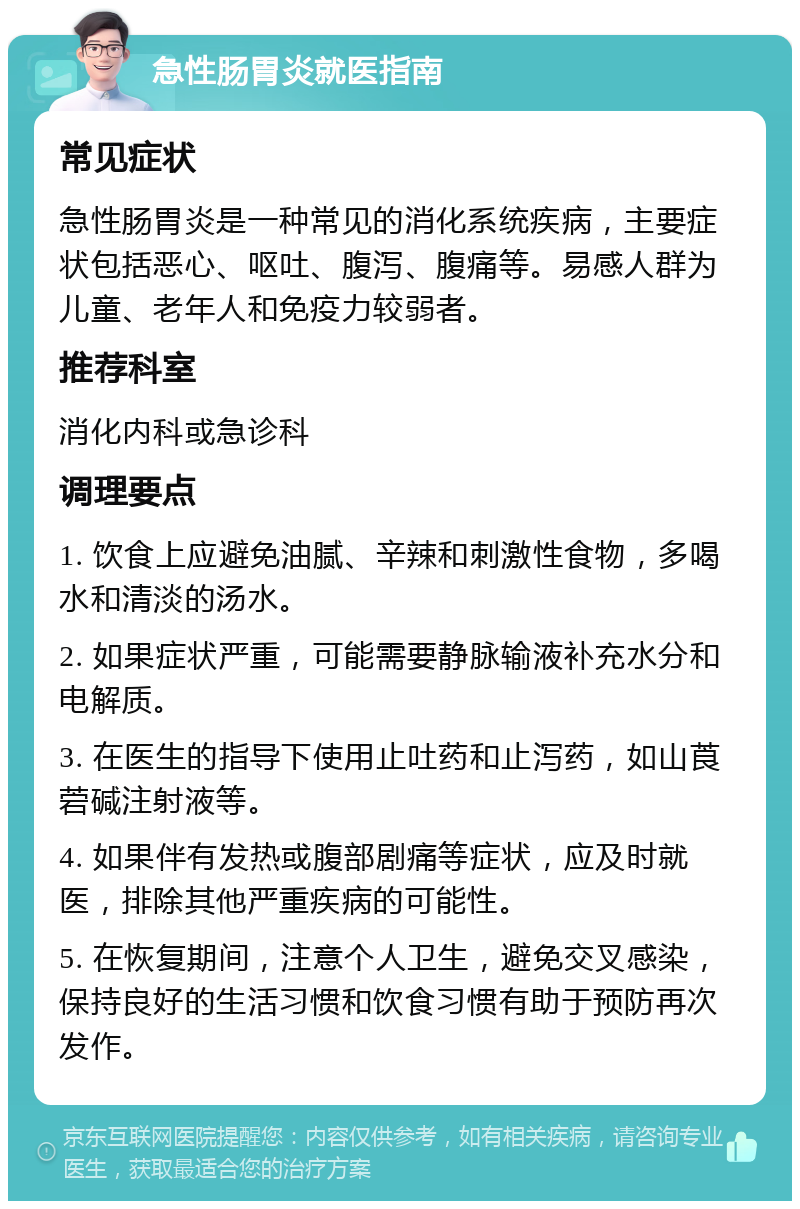 急性肠胃炎就医指南 常见症状 急性肠胃炎是一种常见的消化系统疾病，主要症状包括恶心、呕吐、腹泻、腹痛等。易感人群为儿童、老年人和免疫力较弱者。 推荐科室 消化内科或急诊科 调理要点 1. 饮食上应避免油腻、辛辣和刺激性食物，多喝水和清淡的汤水。 2. 如果症状严重，可能需要静脉输液补充水分和电解质。 3. 在医生的指导下使用止吐药和止泻药，如山莨菪碱注射液等。 4. 如果伴有发热或腹部剧痛等症状，应及时就医，排除其他严重疾病的可能性。 5. 在恢复期间，注意个人卫生，避免交叉感染，保持良好的生活习惯和饮食习惯有助于预防再次发作。