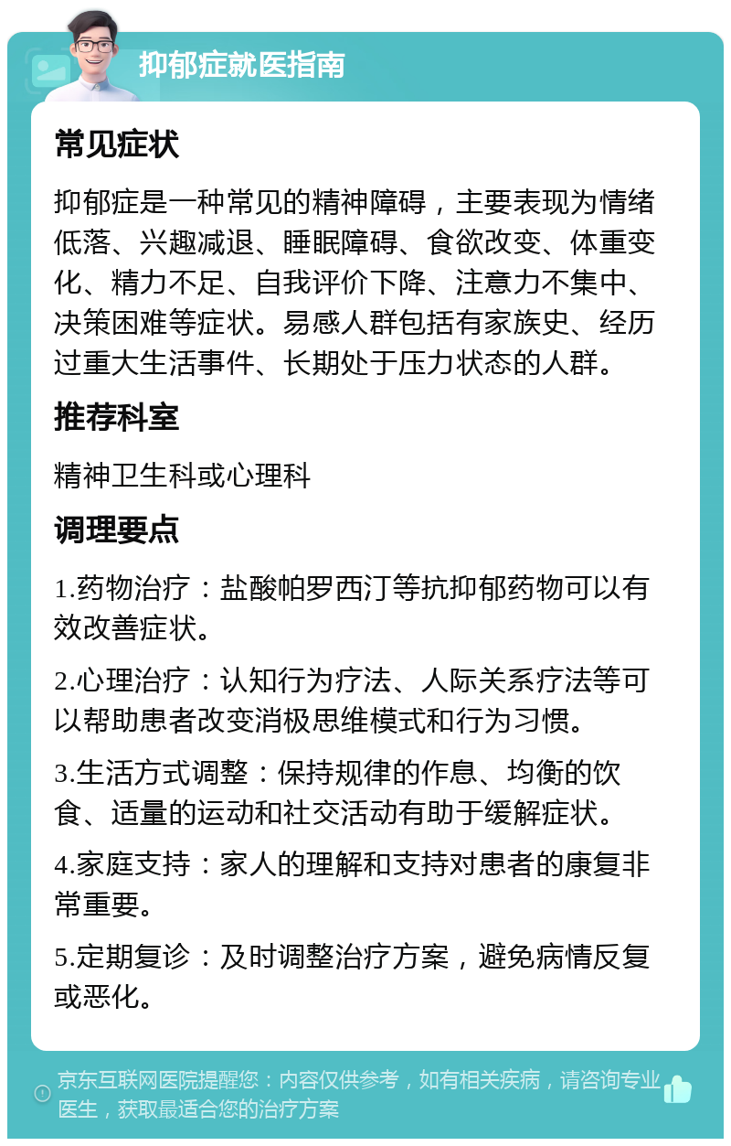 抑郁症就医指南 常见症状 抑郁症是一种常见的精神障碍，主要表现为情绪低落、兴趣减退、睡眠障碍、食欲改变、体重变化、精力不足、自我评价下降、注意力不集中、决策困难等症状。易感人群包括有家族史、经历过重大生活事件、长期处于压力状态的人群。 推荐科室 精神卫生科或心理科 调理要点 1.药物治疗：盐酸帕罗西汀等抗抑郁药物可以有效改善症状。 2.心理治疗：认知行为疗法、人际关系疗法等可以帮助患者改变消极思维模式和行为习惯。 3.生活方式调整：保持规律的作息、均衡的饮食、适量的运动和社交活动有助于缓解症状。 4.家庭支持：家人的理解和支持对患者的康复非常重要。 5.定期复诊：及时调整治疗方案，避免病情反复或恶化。