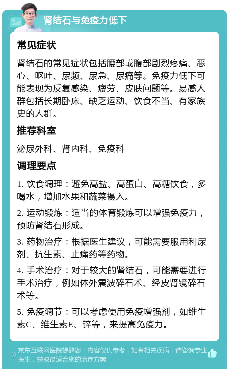 肾结石与免疫力低下 常见症状 肾结石的常见症状包括腰部或腹部剧烈疼痛、恶心、呕吐、尿频、尿急、尿痛等。免疫力低下可能表现为反复感染、疲劳、皮肤问题等。易感人群包括长期卧床、缺乏运动、饮食不当、有家族史的人群。 推荐科室 泌尿外科、肾内科、免疫科 调理要点 1. 饮食调理：避免高盐、高蛋白、高糖饮食，多喝水，增加水果和蔬菜摄入。 2. 运动锻炼：适当的体育锻炼可以增强免疫力，预防肾结石形成。 3. 药物治疗：根据医生建议，可能需要服用利尿剂、抗生素、止痛药等药物。 4. 手术治疗：对于较大的肾结石，可能需要进行手术治疗，例如体外震波碎石术、经皮肾镜碎石术等。 5. 免疫调节：可以考虑使用免疫增强剂，如维生素C、维生素E、锌等，来提高免疫力。