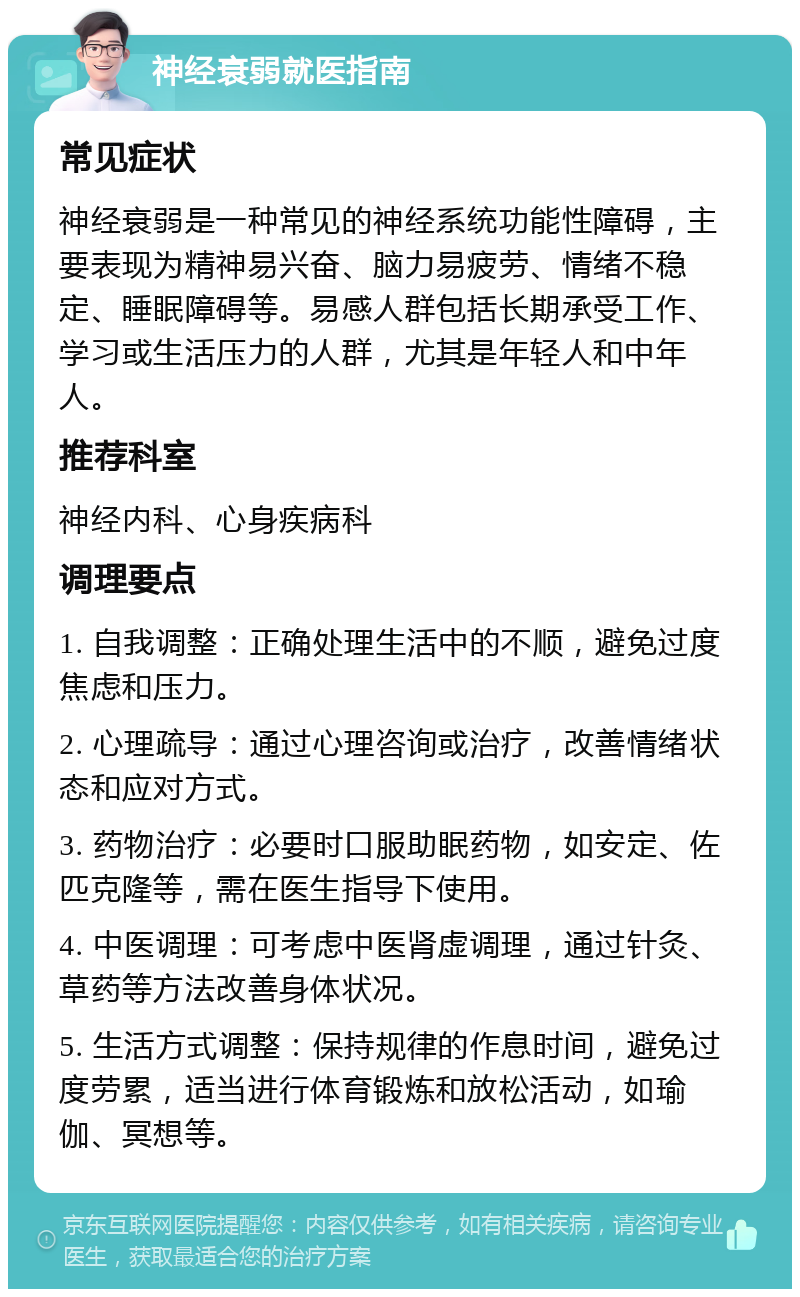 神经衰弱就医指南 常见症状 神经衰弱是一种常见的神经系统功能性障碍，主要表现为精神易兴奋、脑力易疲劳、情绪不稳定、睡眠障碍等。易感人群包括长期承受工作、学习或生活压力的人群，尤其是年轻人和中年人。 推荐科室 神经内科、心身疾病科 调理要点 1. 自我调整：正确处理生活中的不顺，避免过度焦虑和压力。 2. 心理疏导：通过心理咨询或治疗，改善情绪状态和应对方式。 3. 药物治疗：必要时口服助眠药物，如安定、佐匹克隆等，需在医生指导下使用。 4. 中医调理：可考虑中医肾虚调理，通过针灸、草药等方法改善身体状况。 5. 生活方式调整：保持规律的作息时间，避免过度劳累，适当进行体育锻炼和放松活动，如瑜伽、冥想等。