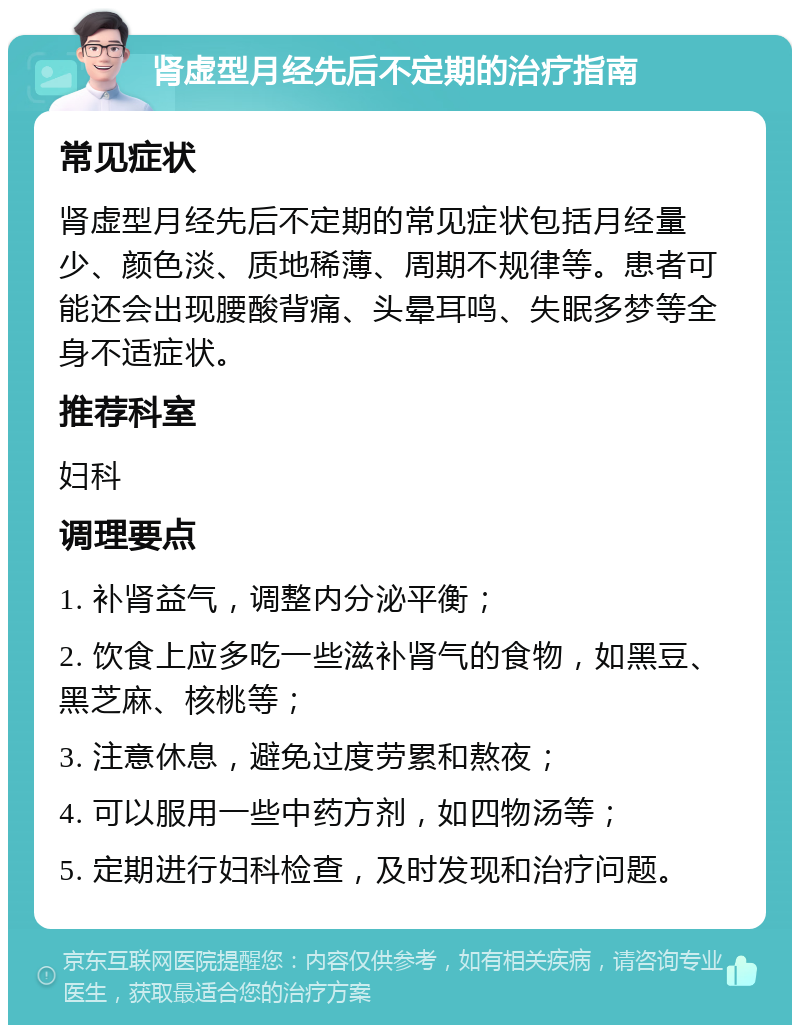 肾虚型月经先后不定期的治疗指南 常见症状 肾虚型月经先后不定期的常见症状包括月经量少、颜色淡、质地稀薄、周期不规律等。患者可能还会出现腰酸背痛、头晕耳鸣、失眠多梦等全身不适症状。 推荐科室 妇科 调理要点 1. 补肾益气，调整内分泌平衡； 2. 饮食上应多吃一些滋补肾气的食物，如黑豆、黑芝麻、核桃等； 3. 注意休息，避免过度劳累和熬夜； 4. 可以服用一些中药方剂，如四物汤等； 5. 定期进行妇科检查，及时发现和治疗问题。