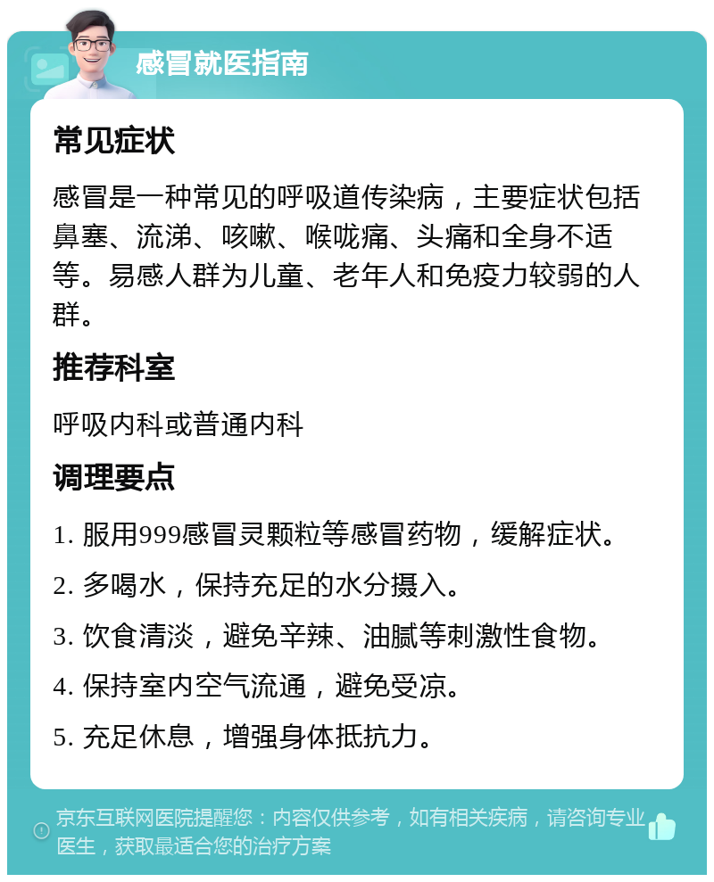 感冒就医指南 常见症状 感冒是一种常见的呼吸道传染病，主要症状包括鼻塞、流涕、咳嗽、喉咙痛、头痛和全身不适等。易感人群为儿童、老年人和免疫力较弱的人群。 推荐科室 呼吸内科或普通内科 调理要点 1. 服用999感冒灵颗粒等感冒药物，缓解症状。 2. 多喝水，保持充足的水分摄入。 3. 饮食清淡，避免辛辣、油腻等刺激性食物。 4. 保持室内空气流通，避免受凉。 5. 充足休息，增强身体抵抗力。