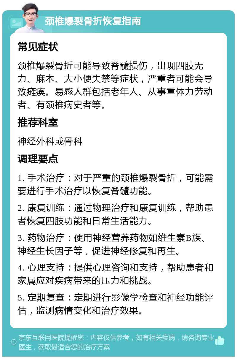 颈椎爆裂骨折恢复指南 常见症状 颈椎爆裂骨折可能导致脊髓损伤，出现四肢无力、麻木、大小便失禁等症状，严重者可能会导致瘫痪。易感人群包括老年人、从事重体力劳动者、有颈椎病史者等。 推荐科室 神经外科或骨科 调理要点 1. 手术治疗：对于严重的颈椎爆裂骨折，可能需要进行手术治疗以恢复脊髓功能。 2. 康复训练：通过物理治疗和康复训练，帮助患者恢复四肢功能和日常生活能力。 3. 药物治疗：使用神经营养药物如维生素B族、神经生长因子等，促进神经修复和再生。 4. 心理支持：提供心理咨询和支持，帮助患者和家属应对疾病带来的压力和挑战。 5. 定期复查：定期进行影像学检查和神经功能评估，监测病情变化和治疗效果。