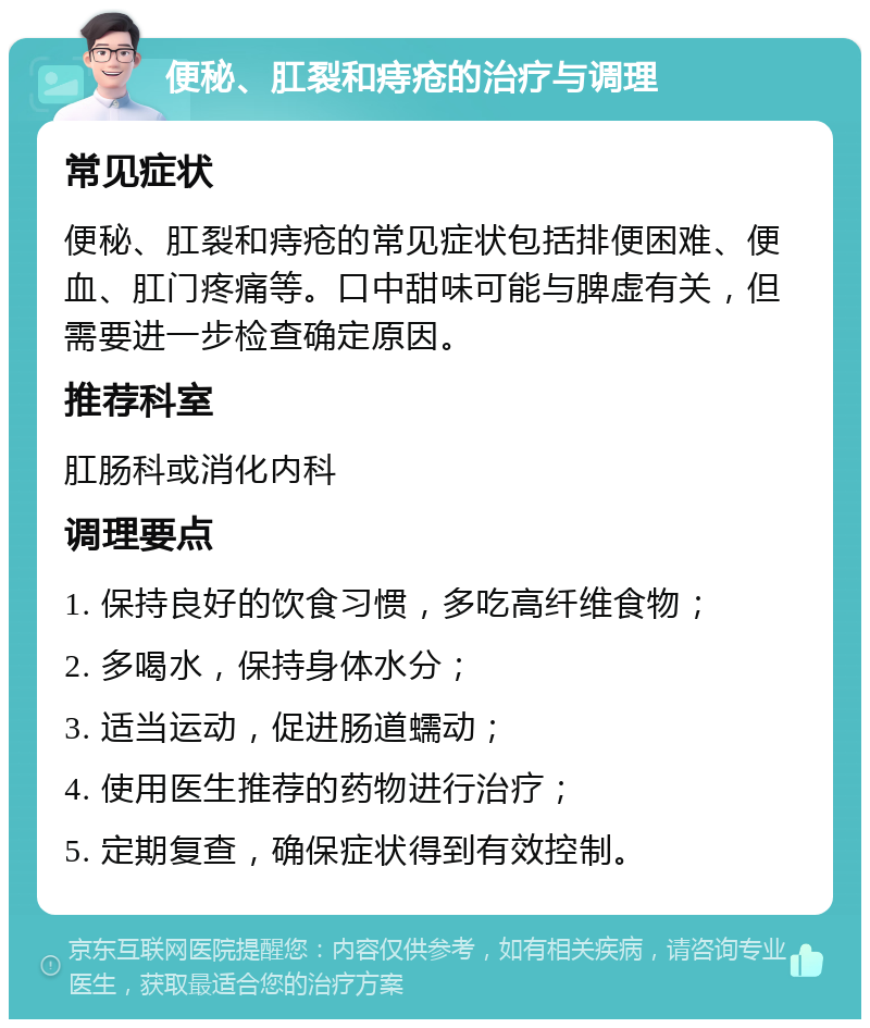 便秘、肛裂和痔疮的治疗与调理 常见症状 便秘、肛裂和痔疮的常见症状包括排便困难、便血、肛门疼痛等。口中甜味可能与脾虚有关，但需要进一步检查确定原因。 推荐科室 肛肠科或消化内科 调理要点 1. 保持良好的饮食习惯，多吃高纤维食物； 2. 多喝水，保持身体水分； 3. 适当运动，促进肠道蠕动； 4. 使用医生推荐的药物进行治疗； 5. 定期复查，确保症状得到有效控制。