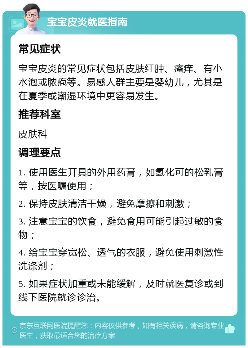 宝宝皮炎就医指南 常见症状 宝宝皮炎的常见症状包括皮肤红肿、瘙痒、有小水泡或脓疱等。易感人群主要是婴幼儿，尤其是在夏季或潮湿环境中更容易发生。 推荐科室 皮肤科 调理要点 1. 使用医生开具的外用药膏，如氢化可的松乳膏等，按医嘱使用； 2. 保持皮肤清洁干燥，避免摩擦和刺激； 3. 注意宝宝的饮食，避免食用可能引起过敏的食物； 4. 给宝宝穿宽松、透气的衣服，避免使用刺激性洗涤剂； 5. 如果症状加重或未能缓解，及时就医复诊或到线下医院就诊诊治。